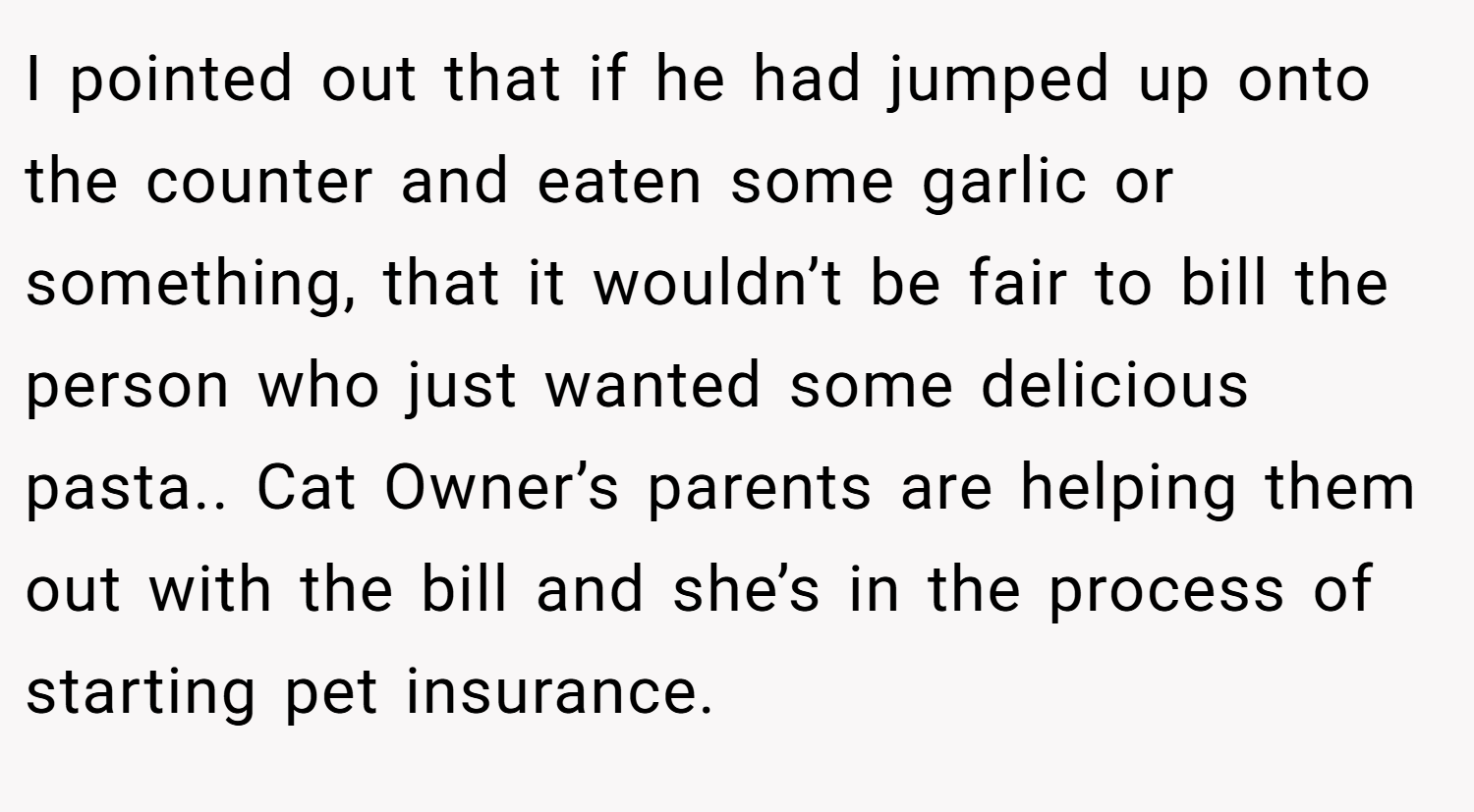 I pointed out that if he had jumped up onto the counter and eaten some garlic or something, that it wouldn’t be fair to bill the person who just wanted some delicious pasta.. Cat Owner’s parents are helping them out with the bill and she’s in the process of starting pet insurance.