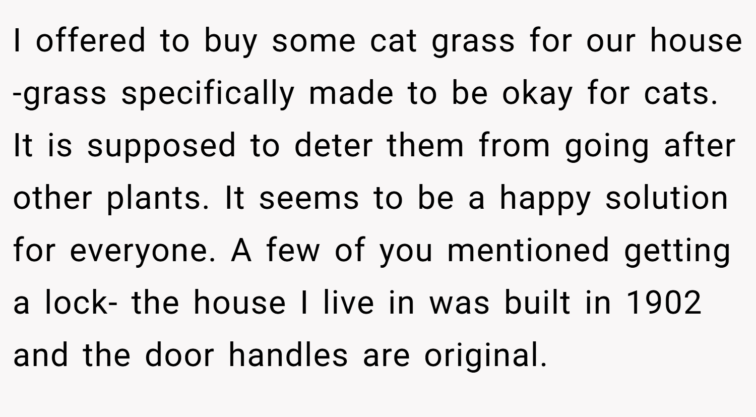 I offered to buy some cat grass for our house -grass specifically made to be okay for cats. It is supposed to deter them from going after other plants. It seems to be a happy solution for everyone. A few of you mentioned getting a lock- the house I live in was built in 1902 and the door handles are original.