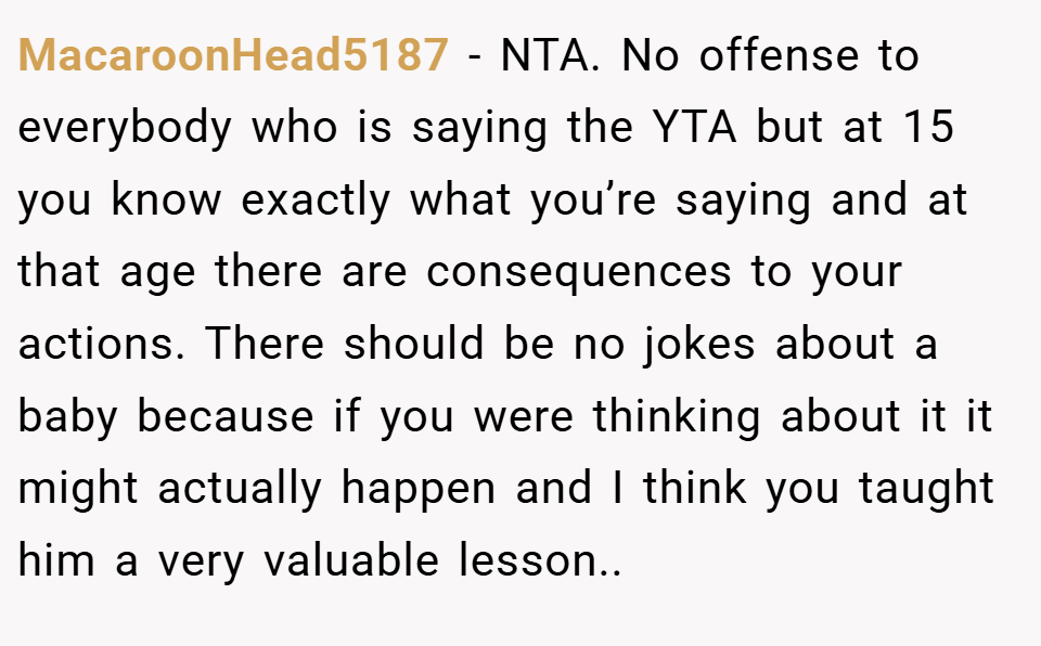MacaroonHead5187 − NTA. No offense to everybody who is saying the YTA but at 15 you know exactly what you’re saying and at that age there are consequences to your actions. There should be no jokes about a baby because if you were thinking about it it might actually happen and I think you taught him a very valuable lesson..