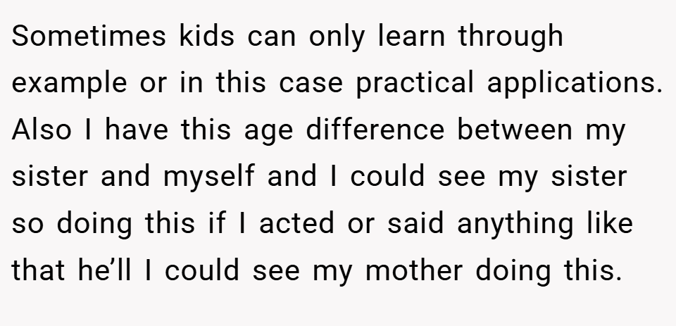 Sometimes kids can only learn through example or in this case practical applications. Also I have this age difference between my sister and myself and I could see my sister so doing this if I acted or said anything like that he’ll I could see my mother doing this.
