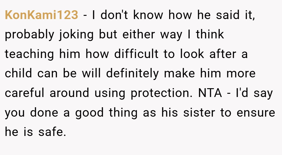 KonKami123 − I don't know how he said it, probably joking but either way I think teaching him how difficult to look after a child can be will definitely make him more careful around using protection. NTA - I'd say you done a good thing as his sister to ensure he is safe.