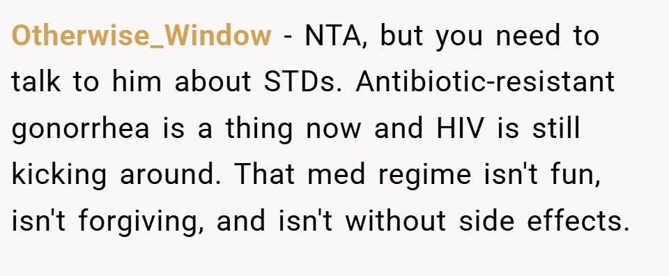 Otherwise_Window − NTA, but you need to talk to him about STDs. Antibiotic-resistant gonorrhea is a thing now and HIV is still kicking around. That med regime isn't fun, isn't forgiving, and isn't without side effects.