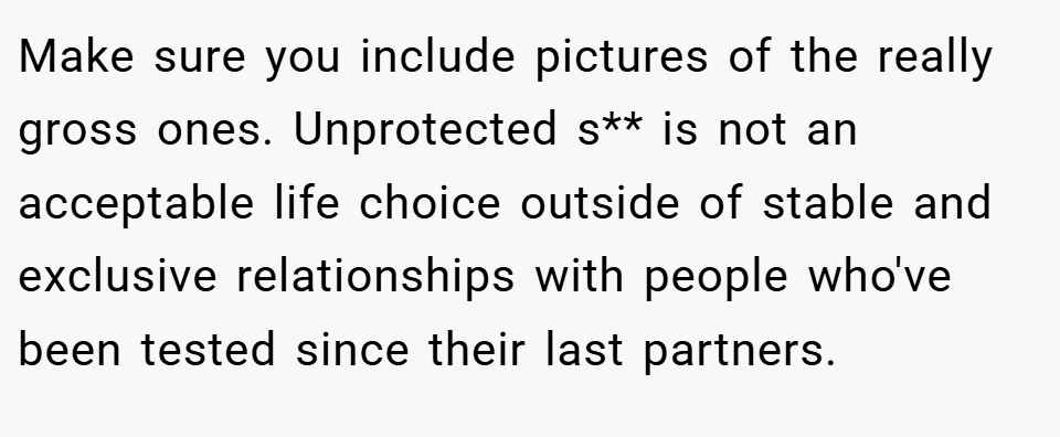 Make sure you include pictures of the really gross ones. Unprotected s** is not an acceptable life choice outside of stable and exclusive relationships with people who've been tested since their last partners.