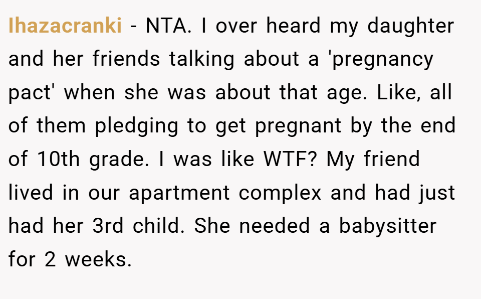 Ihazacranki − NTA. I over heard my daughter and her friends talking about a 'pregnancy pact' when she was about that age. Like, all of them pledging to get pregnant by the end of 10th grade. I was like WTF? My friend lived in our apartment complex and had just had her 3rd child. She needed a babysitter for 2 weeks.