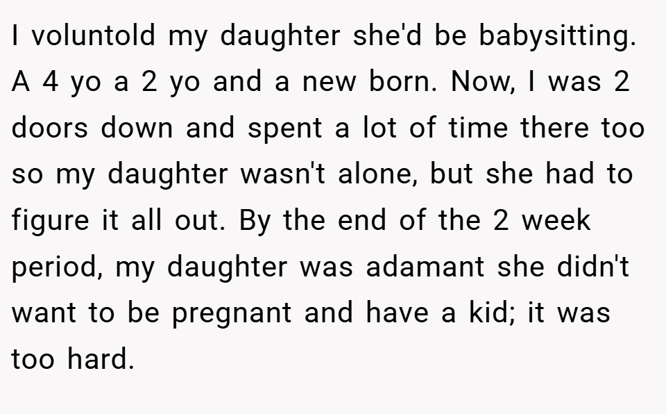 I voluntold my daughter she'd be babysitting. A 4 yo a 2 yo and a new born. Now, I was 2 doors down and spent a lot of time there too so my daughter wasn't alone, but she had to figure it all out. By the end of the 2 week period, my daughter was adamant she didn't want to be pregnant and have a kid; it was too hard.