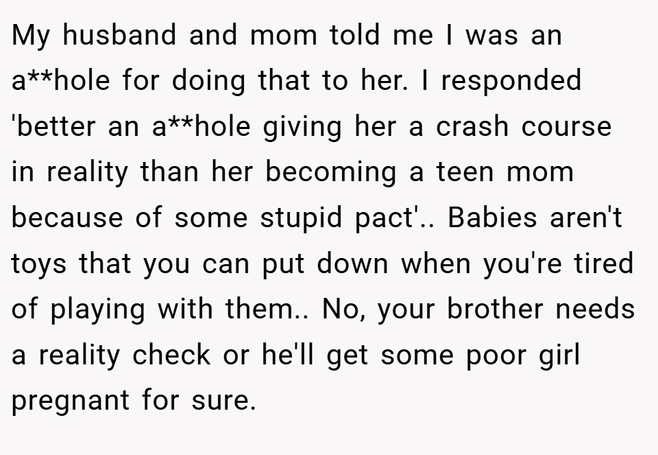 My husband and mom told me I was an a**hole for doing that to her. I responded 'better an a**hole giving her a crash course in reality than her becoming a teen mom because of some stupid pact'.. Babies aren't toys that you can put down when you're tired of playing with them.. No, your brother needs a reality check or he'll get some poor girl pregnant for sure.