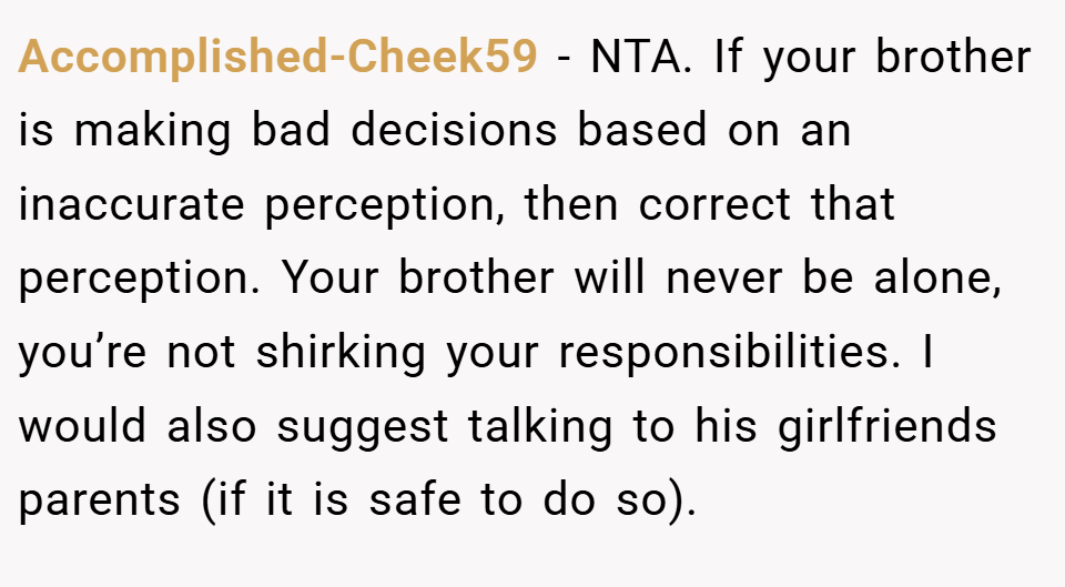 Accomplished-Cheek59 − NTA. If your brother is making bad decisions based on an inaccurate perception, then correct that perception. Your brother will never be alone, you’re not shirking your responsibilities. I would also suggest talking to his girlfriends parents (if it is safe to do so).