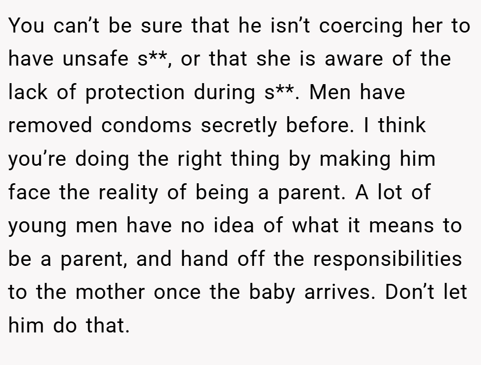 You can’t be sure that he isn’t coercing her to have unsafe s**, or that she is aware of the lack of protection during s**. Men have removed condoms secretly before. I think you’re doing the right thing by making him face the reality of being a parent. A lot of young men have no idea of what it means to be a parent, and hand off the responsibilities to the mother once the baby arrives. Don’t let him do that.