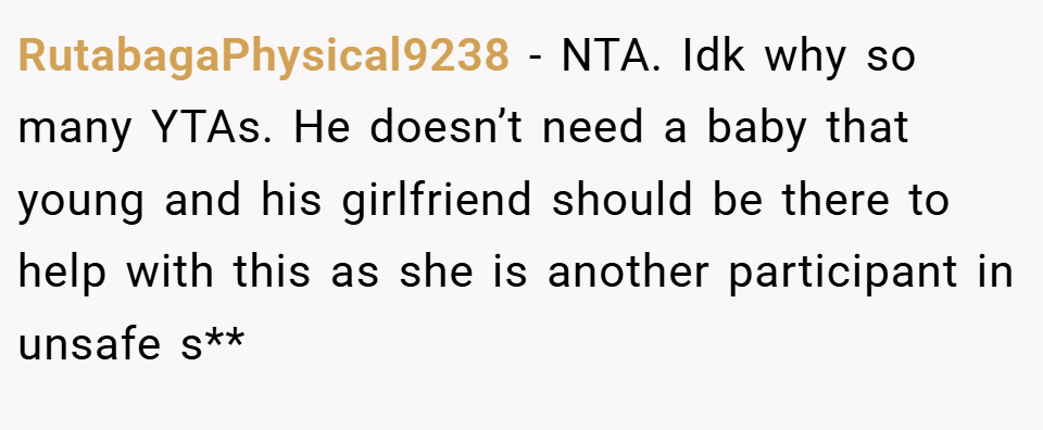 RutabagaPhysical9238 − NTA. Idk why so many YTAs. He doesn’t need a baby that young and his girlfriend should be there to help with this as she is another participant in unsafe s**