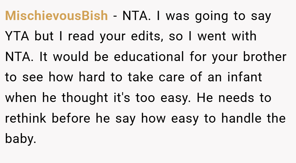 MischievousBish − NTA. I was going to say YTA but I read your edits, so I went with NTA. It would be educational for your brother to see how hard to take care of an infant when he thought it's too easy. He needs to rethink before he say how easy to handle the baby.