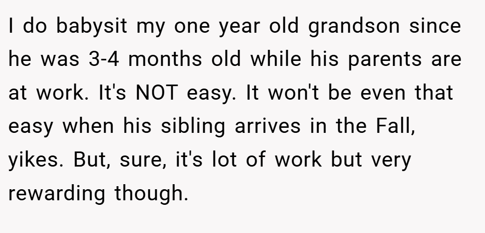 I do babysit my one year old grandson since he was 3-4 months old while his parents are at work. It's NOT easy. It won't be even that easy when his sibling arrives in the Fall, yikes. But, sure, it's lot of work but very rewarding though.