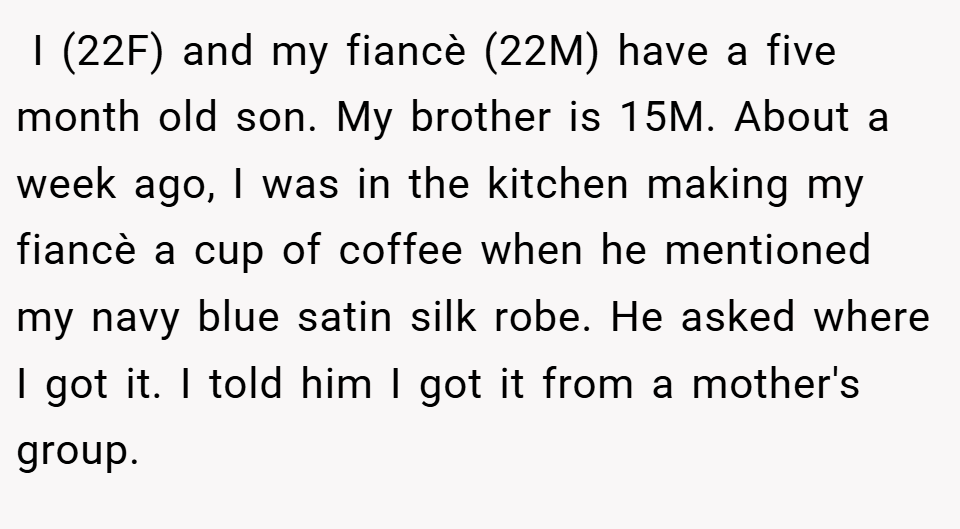  I (22F) and my fiancè (22M) have a five month old son. My brother is 15M. About a week ago, I was in the kitchen making my fiancè a cup of coffee when he mentioned my navy blue satin silk robe. He asked where I got it. I told him I got it from a mother's group.