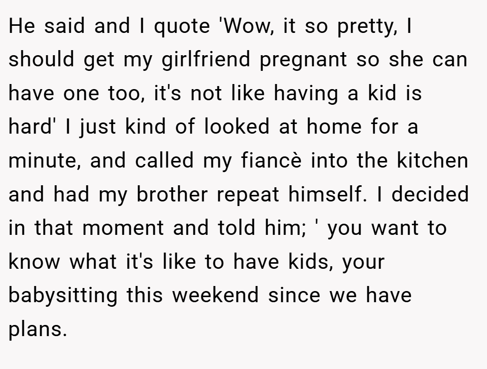 He said and I quote 'Wow, it so pretty, I should get my girlfriend pregnant so she can have one too, it's not like having a kid is hard' I just kind of looked at home for a minute, and called my fiancè into the kitchen and had my brother repeat himself. I decided in that moment and told him; ' you want to know what it's like to have kids, your babysitting this weekend since we have plans.