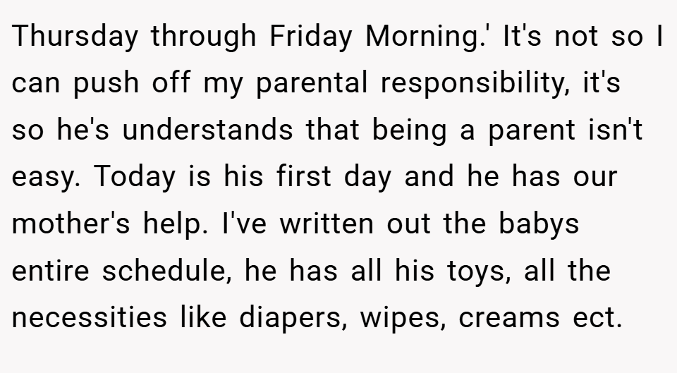 Thursday through Friday Morning.' It's not so I can push off my parental responsibility, it's so he's understands that being a parent isn't easy. Today is his first day and he has our mother's help. I've written out the babys entire schedule, he has all his toys, all the necessities like diapers, wipes, creams ect.