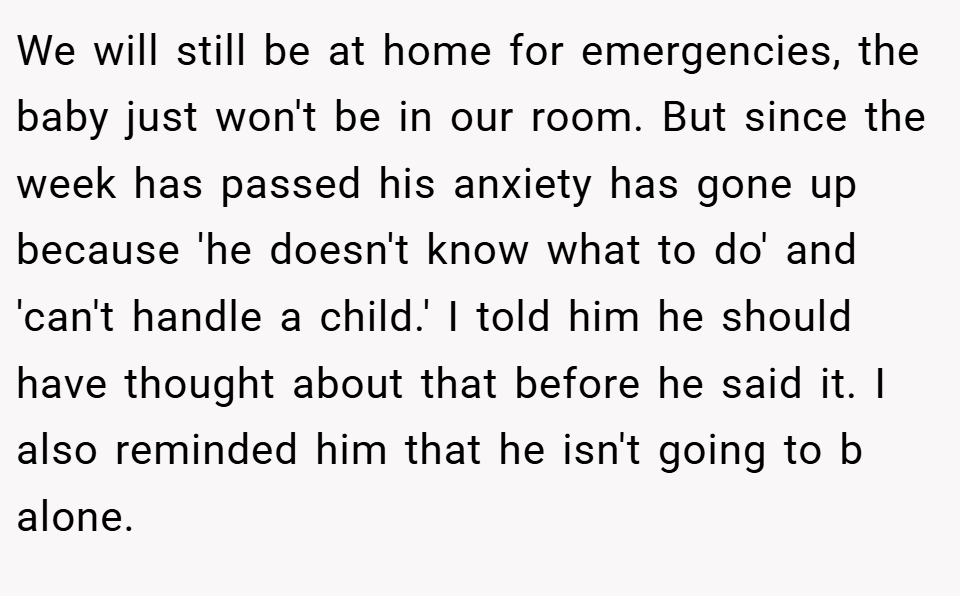 We will still be at home for emergencies, the baby just won't be in our room. But since the week has passed his anxiety has gone up because 'he doesn't know what to do' and 'can't handle a child.' I told him he should have thought about that before he said it. I also reminded him that he isn't going to b alone.