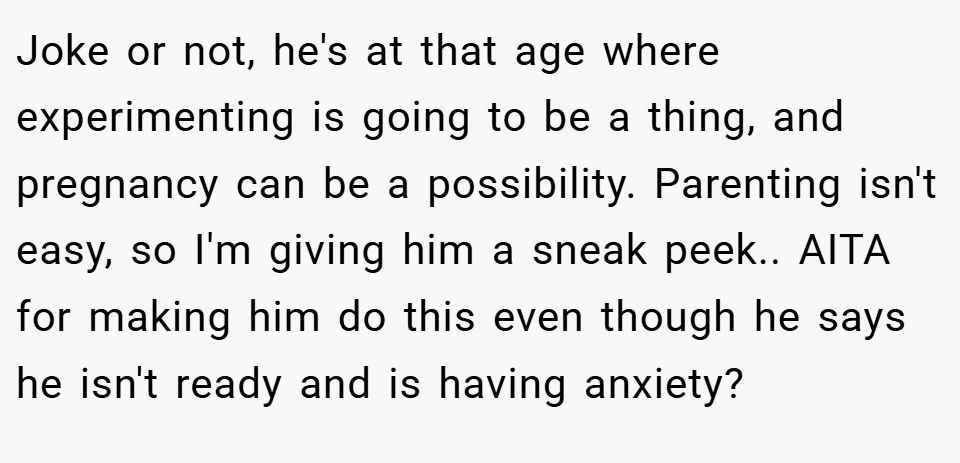 Joke or not, he's at that age where experimenting is going to be a thing, and pregnancy can be a possibility. Parenting isn't easy, so I'm giving him a sneak peek.. AITA for making him do this even though he says he isn't ready and is having anxiety?