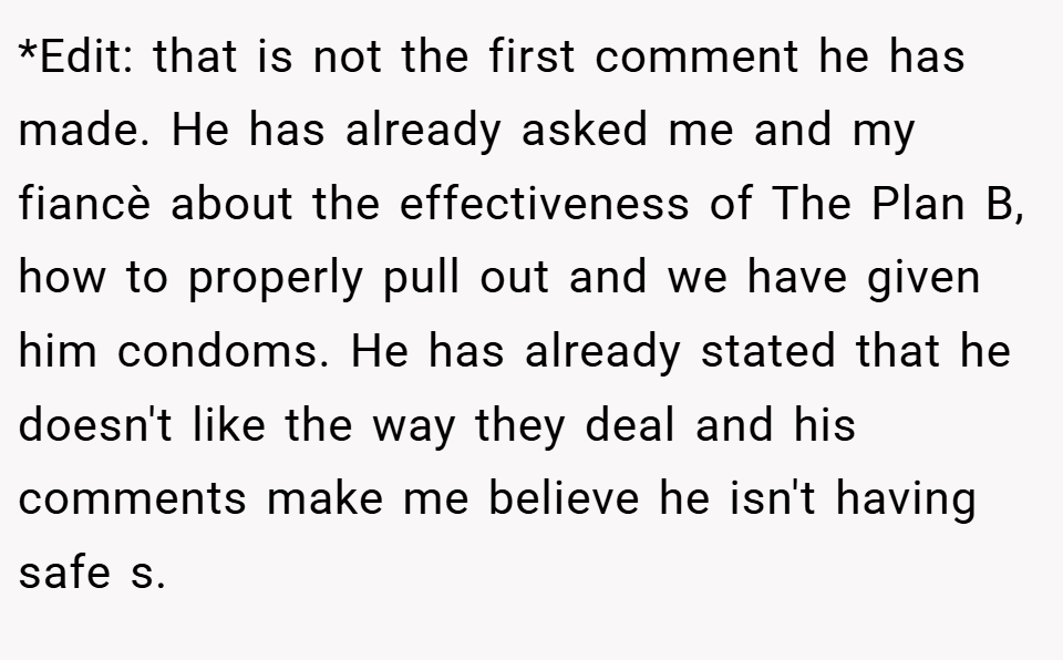 *Edit: that is not the first comment he has made. He has already asked me and my fiancè about the effectiveness of The Plan B, how to properly pull out and we have given him condoms. He has already stated that he doesn't like the way they deal and his comments make me believe he isn't having safe s.