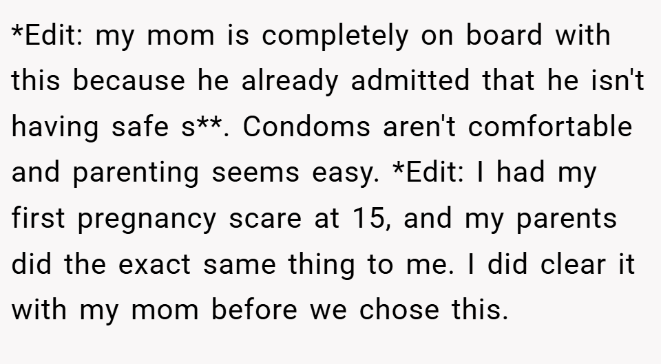 *Edit: my mom is completely on board with this because he already admitted that he isn't having safe s**. Condoms aren't comfortable and parenting seems easy. *Edit: I had my first pregnancy scare at 15, and my parents did the exact same thing to me. I did clear it with my mom before we chose this.