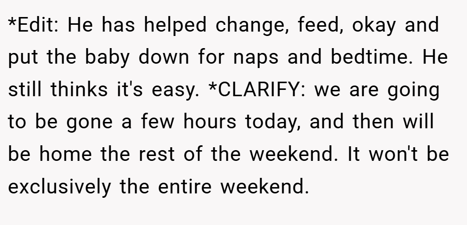 *Edit: He has helped change, feed, okay and put the baby down for naps and bedtime. He still thinks it's easy. *CLARIFY: we are going to be gone a few hours today, and then will be home the rest of the weekend. It won't be exclusively the entire weekend.