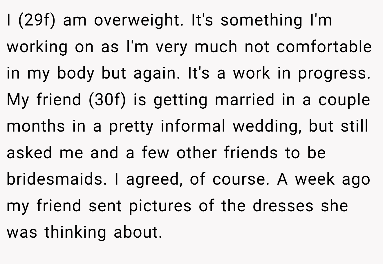 I (29f) am overweight. It's something I'm working on as I'm very much not comfortable in my body but again. It's a work in progress. My friend (30f) is getting married in a couple months in a pretty informal wedding, but still asked me and a few other friends to be bridesmaids. I agreed, of course. A week ago my friend sent pictures of the dresses she was thinking about.