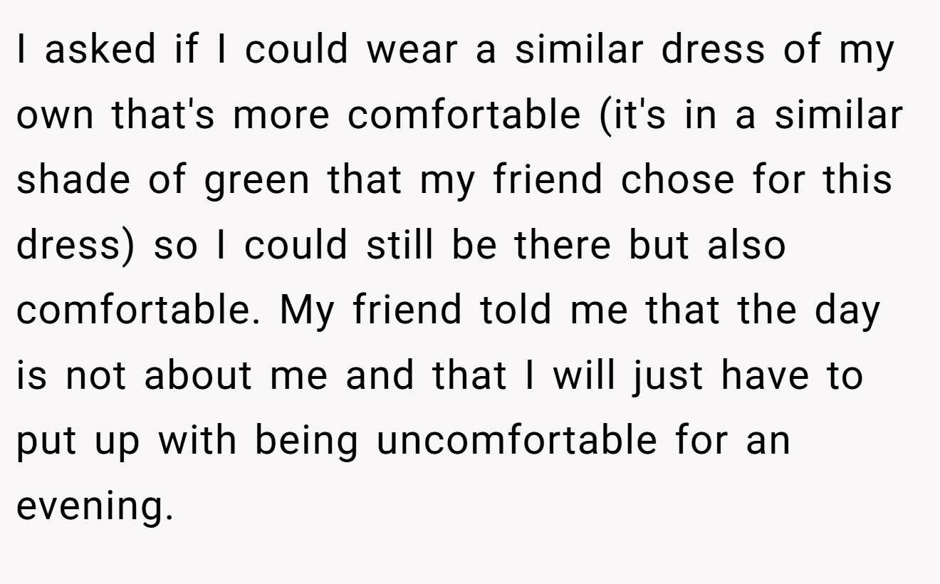 I asked if I could wear a similar dress of my own that's more comfortable (it's in a similar shade of green that my friend chose for this dress) so I could still be there but also comfortable. My friend told me that the day is not about me and that I will just have to put up with being uncomfortable for an evening.