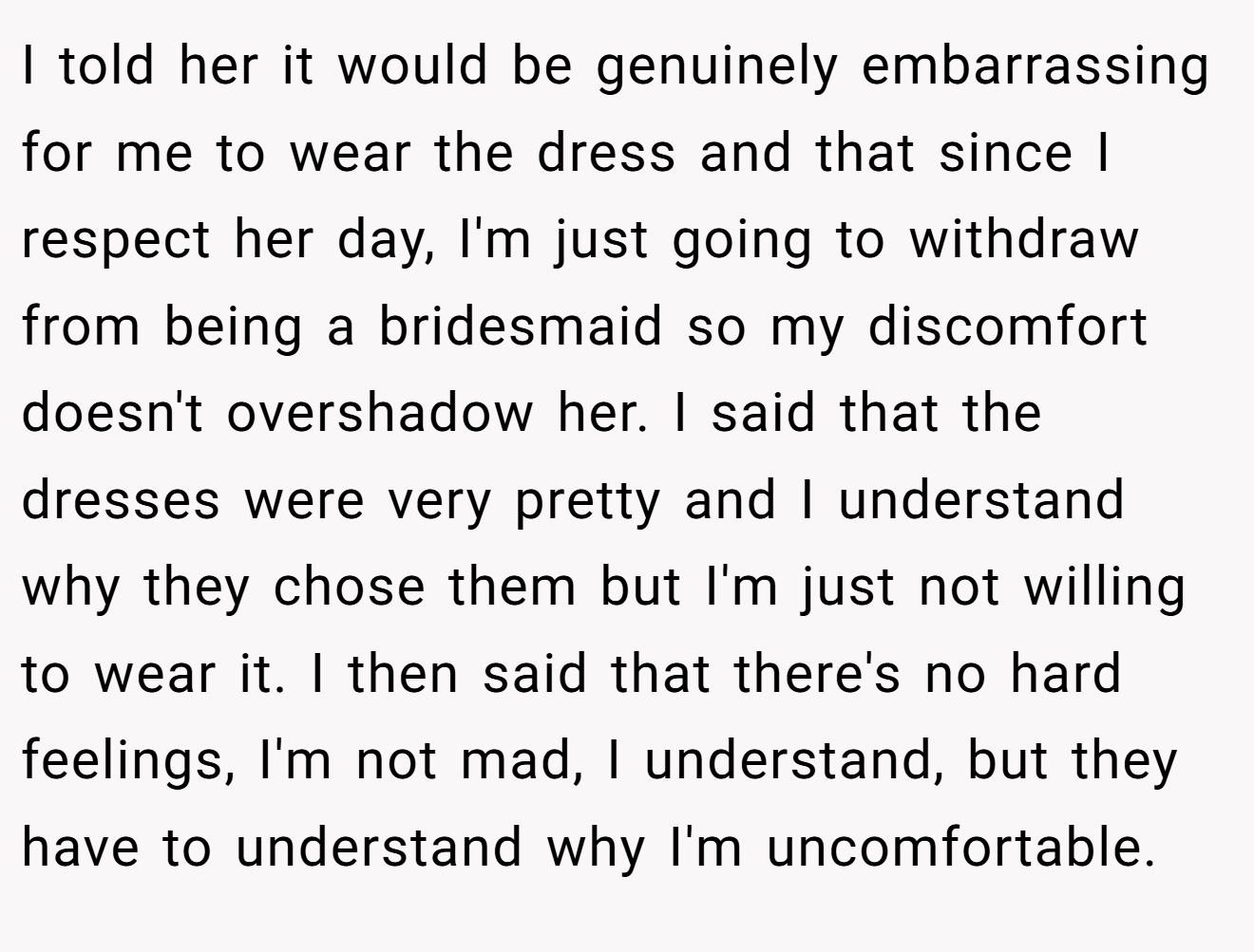 I told her it would be genuinely embarrassing for me to wear the dress and that since I respect her day, I'm just going to withdraw from being a bridesmaid so my discomfort doesn't overshadow her. I said that the dresses were very pretty and I understand why they chose them but I'm just not willing to wear it. I then said that there's no hard feelings, I'm not mad, I understand, but they have to understand why I'm uncomfortable.