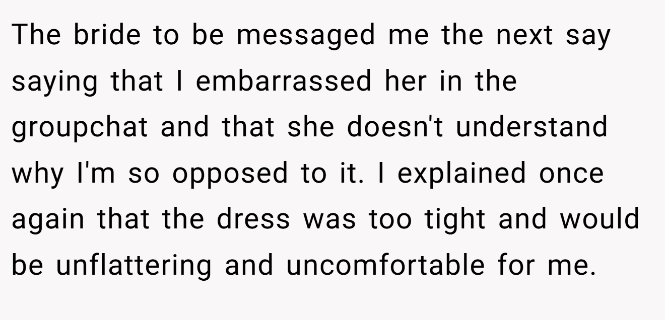 The bride to be messaged me the next say saying that I embarrassed her in the groupchat and that she doesn't understand why I'm so opposed to it. I explained once again that the dress was too tight and would be unflattering and uncomfortable for me.