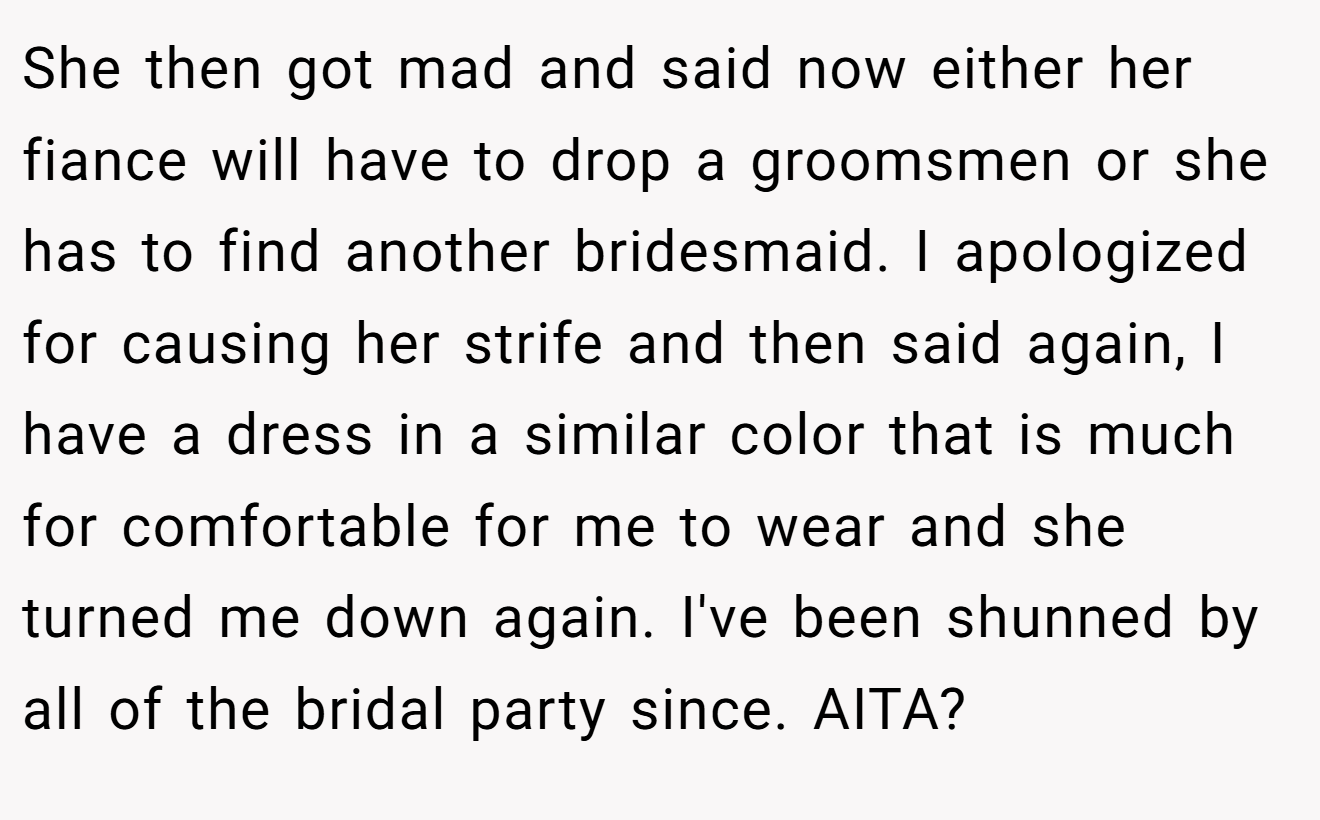 She then got mad and said now either her fiance will have to drop a groomsmen or she has to find another bridesmaid. I apologized for causing her strife and then said again, I have a dress in a similar color that is much for comfortable for me to wear and she turned me down again. I've been shunned by all of the bridal party since. AITA?