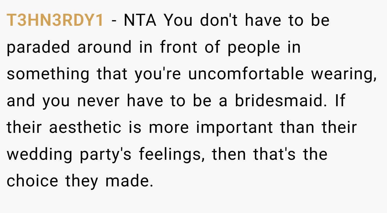 T3HN3RDY1 − NTA You don't have to be paraded around in front of people in something that you're uncomfortable wearing, and you never have to be a bridesmaid. If their aesthetic is more important than their wedding party's feelings, then that's the choice they made.