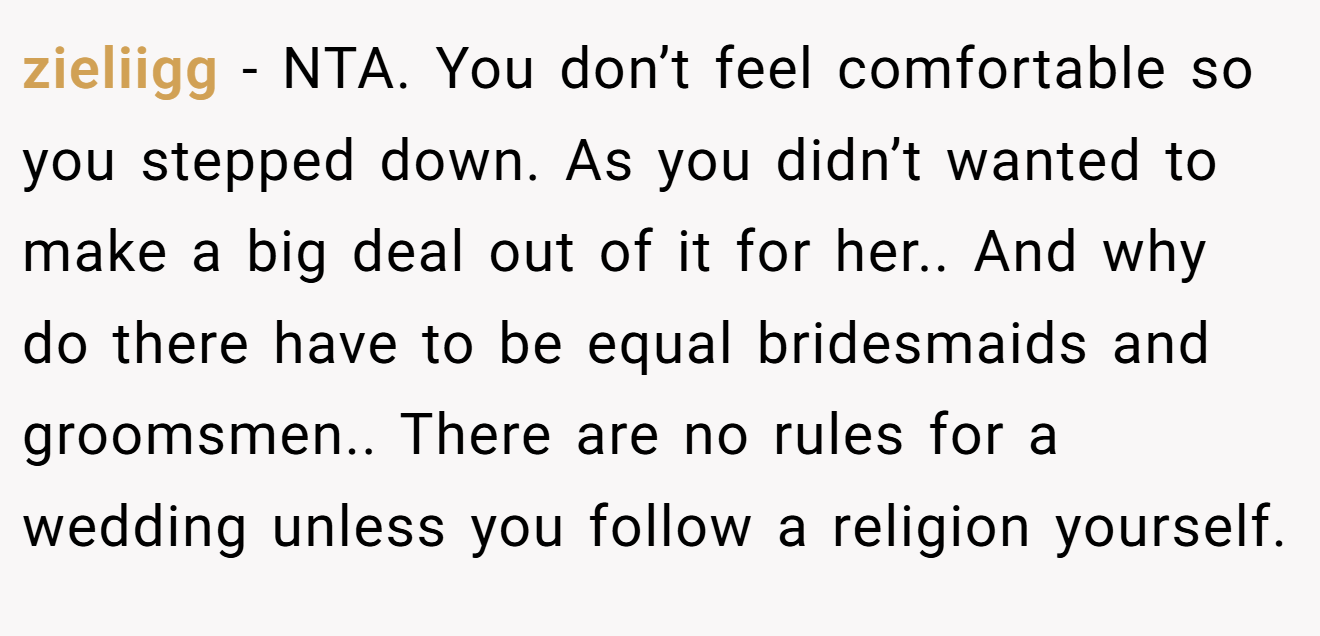 zieliigg − NTA. You don’t feel comfortable so you stepped down. As you didn’t wanted to make a big deal out of it for her.. And why do there have to be equal bridesmaids and groomsmen.. There are no rules for a wedding unless you follow a religion yourself.