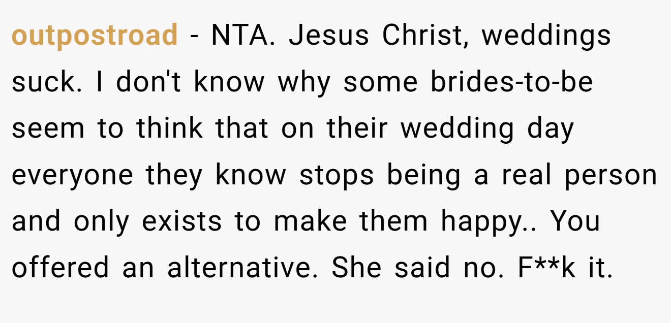 outpostroad − NTA. Jesus Christ, weddings suck. I don't know why some brides-to-be seem to think that on their wedding day everyone they know stops being a real person and only exists to make them happy.. You offered an alternative. She said no. F**k it.