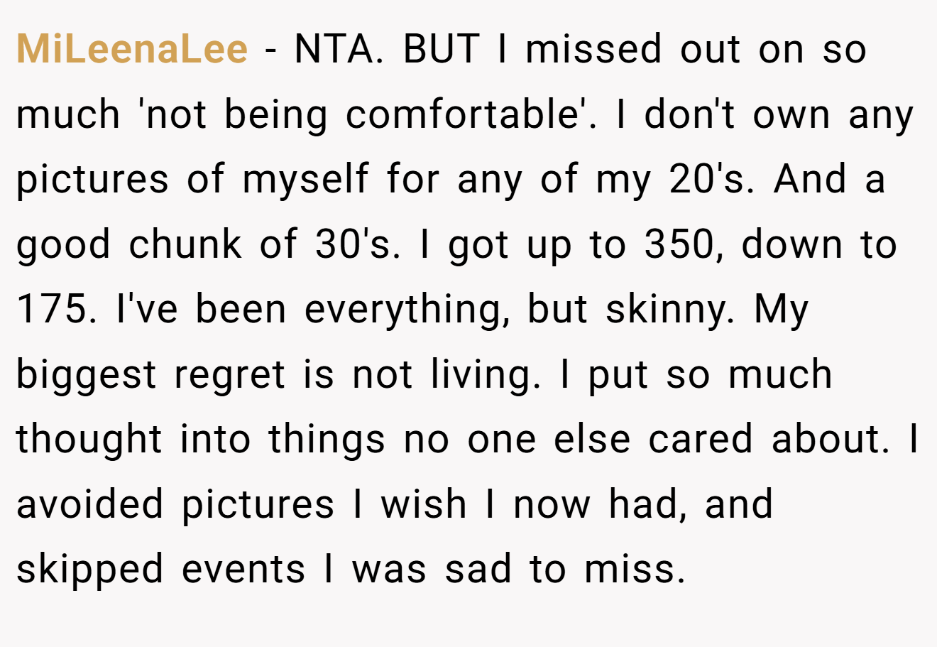 MiLeenaLee − NTA. BUT I missed out on so much 'not being comfortable'. I don't own any pictures of myself for any of my 20's. And a good chunk of 30's. I got up to 350, down to 175. I've been everything, but skinny. My biggest regret is not living. I put so much thought into things no one else cared about. I avoided pictures I wish I now had, and skipped events I was sad to miss.