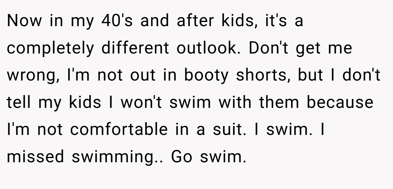 Now in my 40's and after kids, it's a completely different outlook. Don't get me wrong, I'm not out in booty shorts, but I don't tell my kids I won't swim with them because I'm not comfortable in a suit. I swim. I missed swimming.. Go swim.