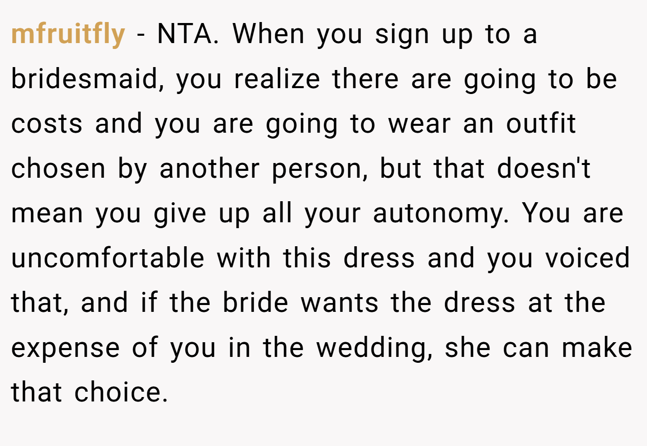 mfruitfly − NTA. When you sign up to a bridesmaid, you realize there are going to be costs and you are going to wear an outfit chosen by another person, but that doesn't mean you give up all your autonomy. You are uncomfortable with this dress and you voiced that, and if the bride wants the dress at the expense of you in the wedding, she can make that choice.