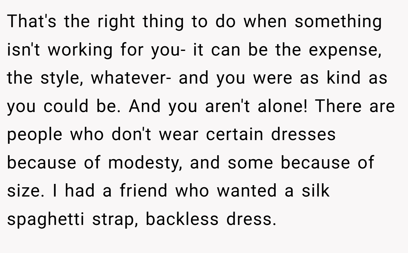 That's the right thing to do when something isn't working for you- it can be the expense, the style, whatever- and you were as kind as you could be. And you aren't alone! There are people who don't wear certain dresses because of modesty, and some because of size. I had a friend who wanted a silk spaghetti strap, backless dress.