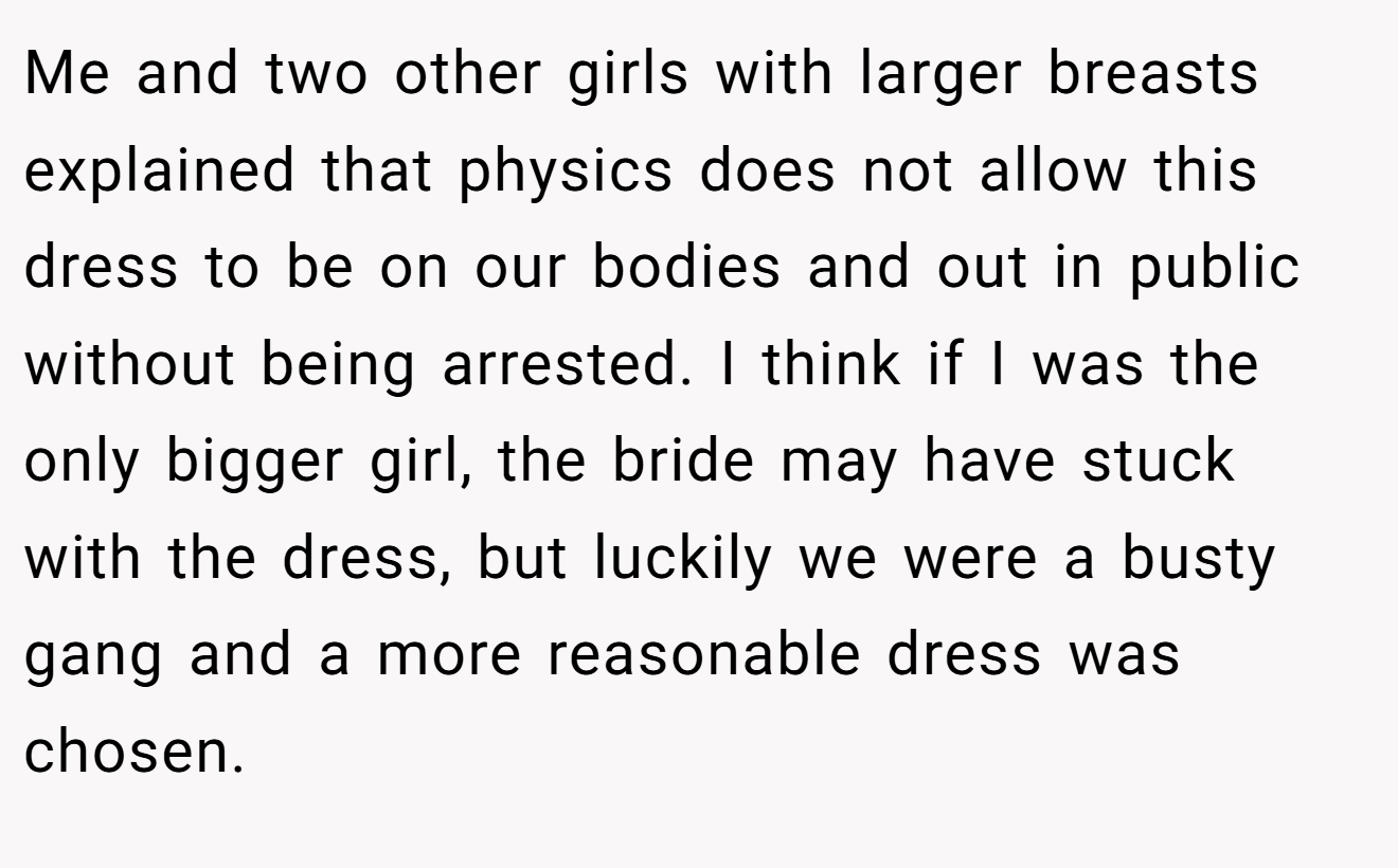 Me and two other girls with larger breasts explained that physics does not allow this dress to be on our bodies and out in public without being arrested. I think if I was the only bigger girl, the bride may have stuck with the dress, but luckily we were a busty gang and a more reasonable dress was chosen.