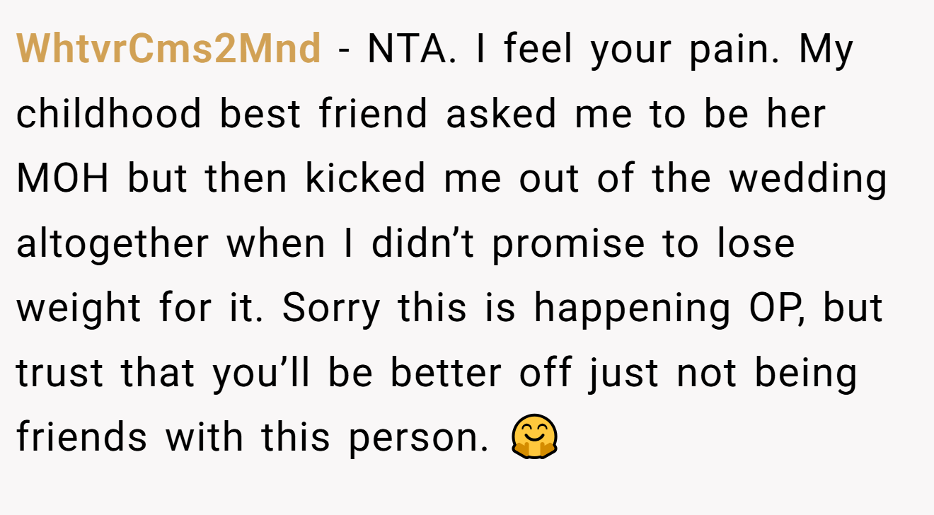 WhtvrCms2Mnd − NTA. I feel your pain. My childhood best friend asked me to be her MOH but then kicked me out of the wedding altogether when I didn’t promise to lose weight for it. Sorry this is happening OP, but trust that you’ll be better off just not being friends with this person. 🤗