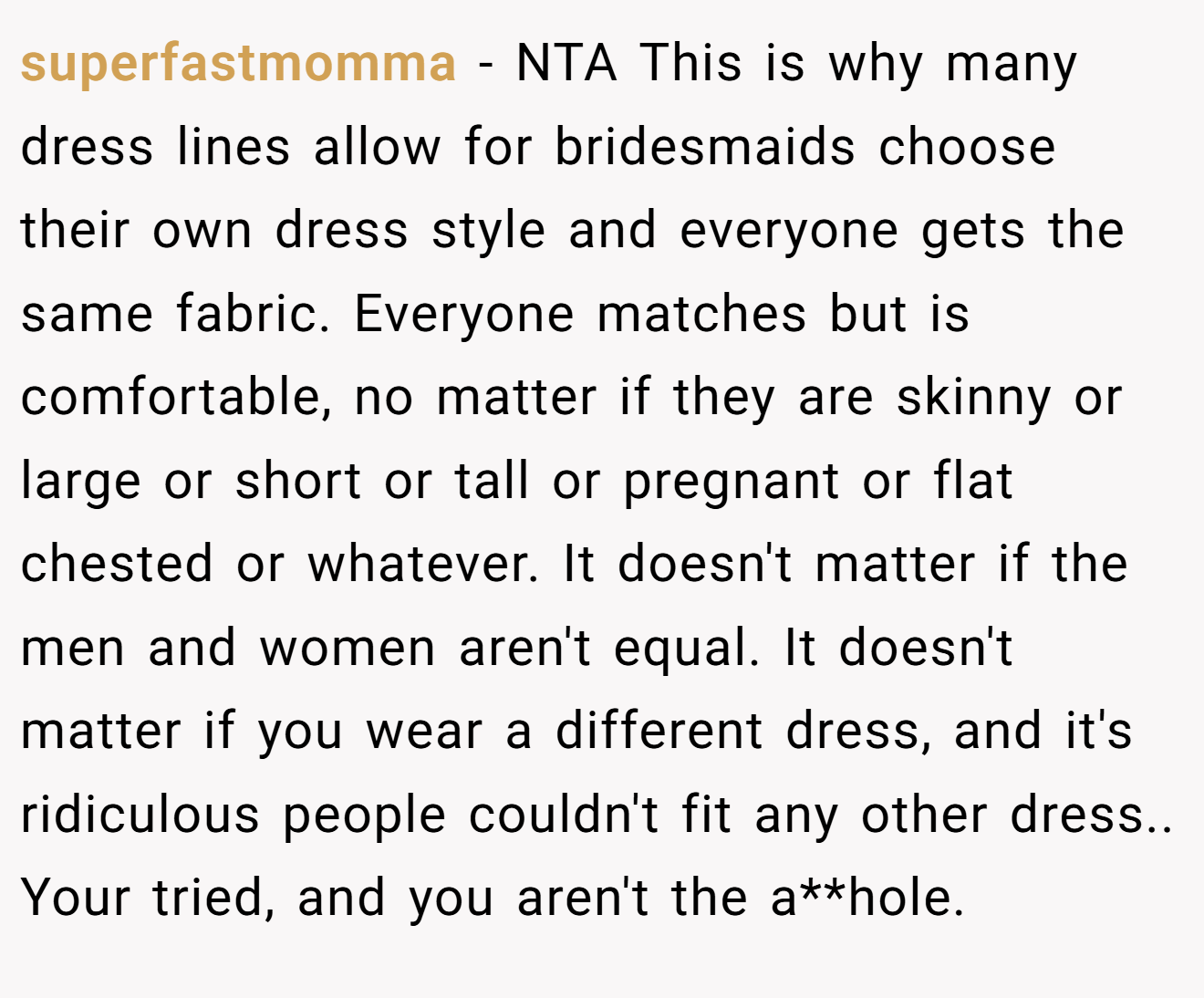 superfastmomma − NTA This is why many dress lines allow for bridesmaids choose their own dress style and everyone gets the same fabric. Everyone matches but is comfortable, no matter if they are skinny or large or short or tall or pregnant or flat chested or whatever. It doesn't matter if the men and women aren't equal. It doesn't matter if you wear a different dress, and it's ridiculous people couldn't fit any other dress.. Your tried, and you aren't the a**hole.