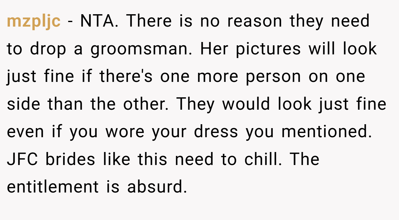 mzpljc − NTA. There is no reason they need to drop a groomsman. Her pictures will look just fine if there's one more person on one side than the other. They would look just fine even if you wore your dress you mentioned. JFC brides like this need to chill. The entitlement is absurd.