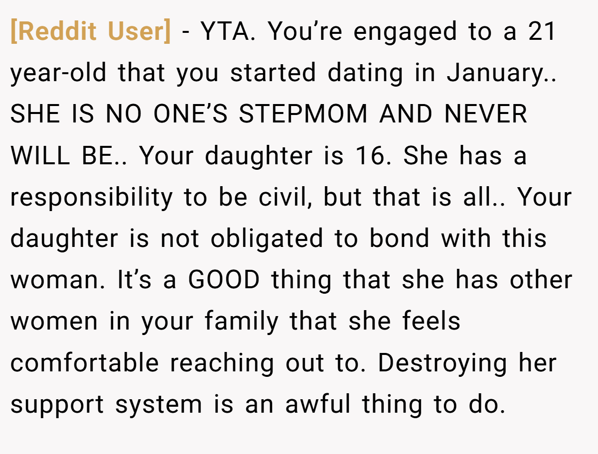 [Reddit User] − YTA. You’re engaged to a 21 year-old that you started dating in January.. SHE IS NO ONE’S STEPMOM AND NEVER WILL BE.. Your daughter is 16. She has a responsibility to be civil, but that is all.. Your daughter is not obligated to bond with this woman. It’s a GOOD thing that she has other women in your family that she feels comfortable reaching out to. Destroying her support system is an awful thing to do.