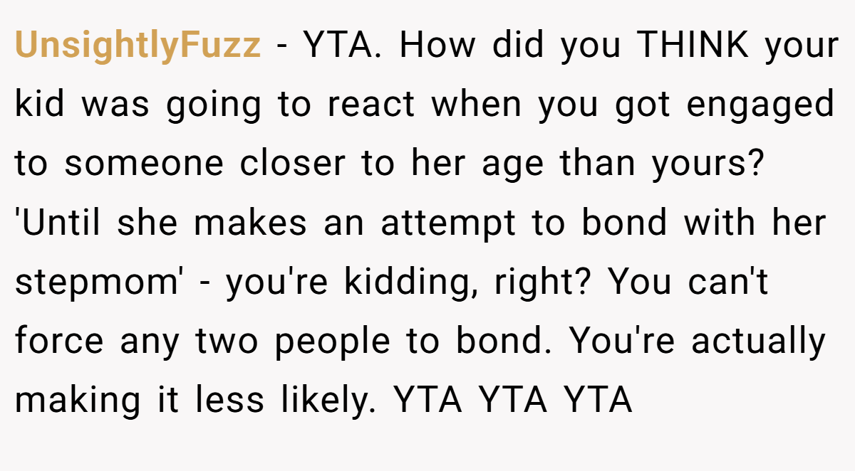 UnsightlyFuzz − YTA. How did you THINK your kid was going to react when you got engaged to someone closer to her age than yours? 'Until she makes an attempt to bond with her stepmom' - you're kidding, right? You can't force any two people to bond. You're actually making it less likely. YTA YTA YTA