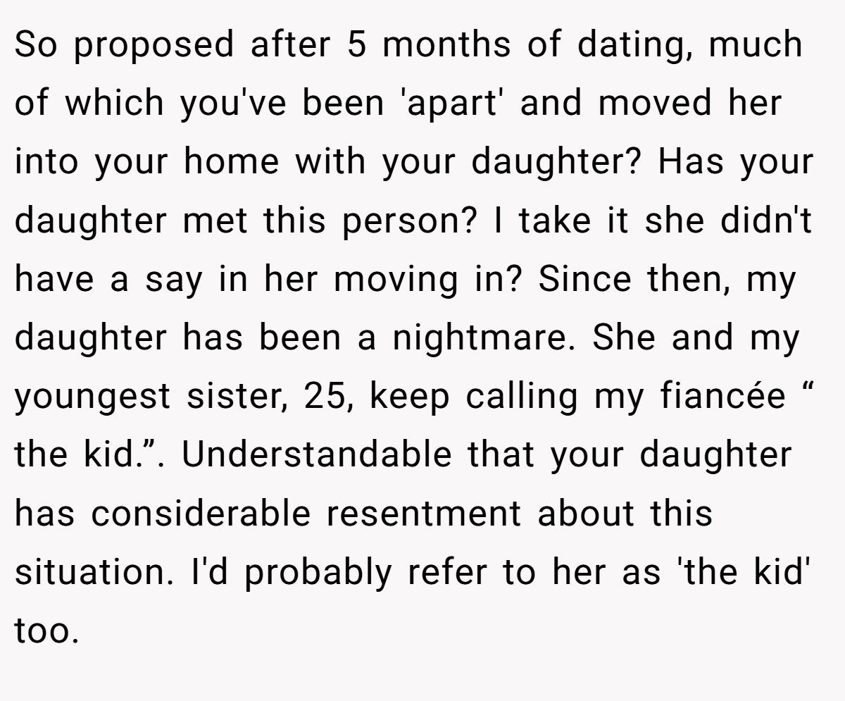 So proposed after 5 months of dating, much of which you've been 'apart' and moved her into your home with your daughter? Has your daughter met this person? I take it she didn't have a say in her moving in? Since then, my daughter has been a nightmare. She and my youngest sister, 25, keep calling my fiancée “ the kid.”. Understandable that your daughter has considerable resentment about this situation. I'd probably refer to her as 'the kid' too.