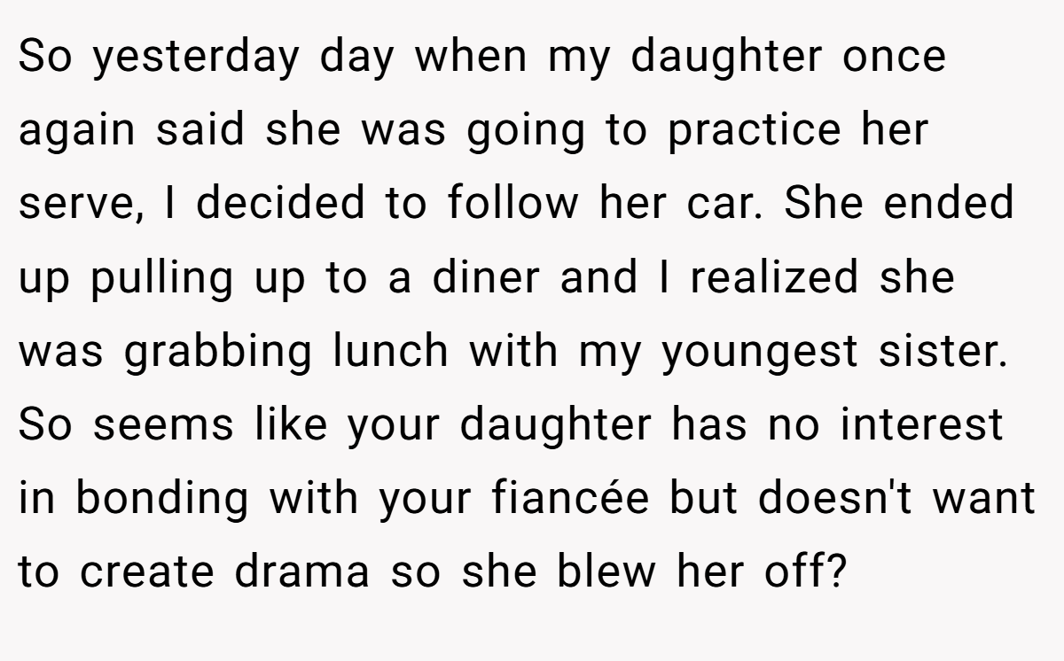 So yesterday day when my daughter once again said she was going to practice her serve, I decided to follow her car. She ended up pulling up to a diner and I realized she was grabbing lunch with my youngest sister. So seems like your daughter has no interest in bonding with your fiancée but doesn't want to create drama so she blew her off?