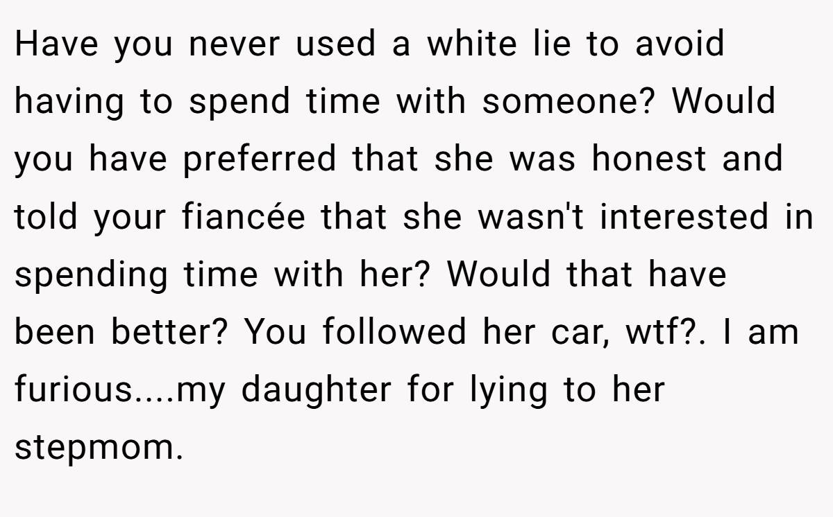 Have you never used a white lie to avoid having to spend time with someone? Would you have preferred that she was honest and told your fiancée that she wasn't interested in spending time with her? Would that have been better? You followed her car, wtf?. I am furious....my daughter for lying to her stepmom.