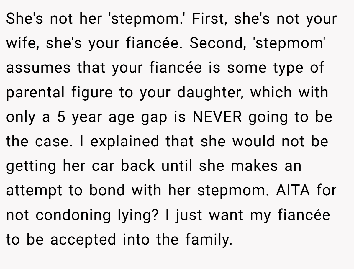 She's not her 'stepmom.' First, she's not your wife, she's your fiancée. Second, 'stepmom' assumes that your fiancée is some type of parental figure to your daughter, which with only a 5 year age gap is NEVER going to be the case. I explained that she would not be getting her car back until she makes an attempt to bond with her stepmom. AITA for not condoning lying? I just want my fiancée to be accepted into the family.