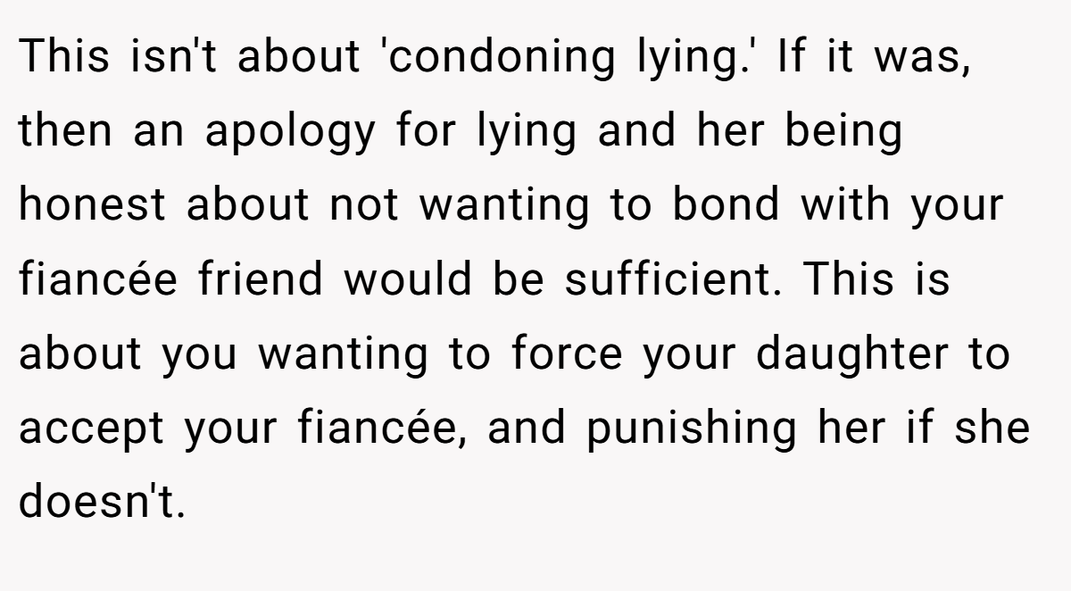 This isn't about 'condoning lying.' If it was, then an apology for lying and her being honest about not wanting to bond with your fiancée friend would be sufficient. This is about you wanting to force your daughter to accept your fiancée, and punishing her if she doesn't.