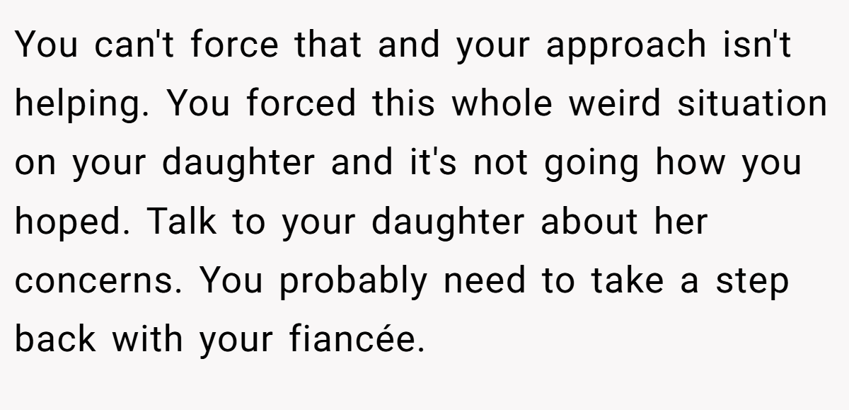 You can't force that and your approach isn't helping. You forced this whole weird situation on your daughter and it's not going how you hoped. Talk to your daughter about her concerns. You probably need to take a step back with your fiancée.