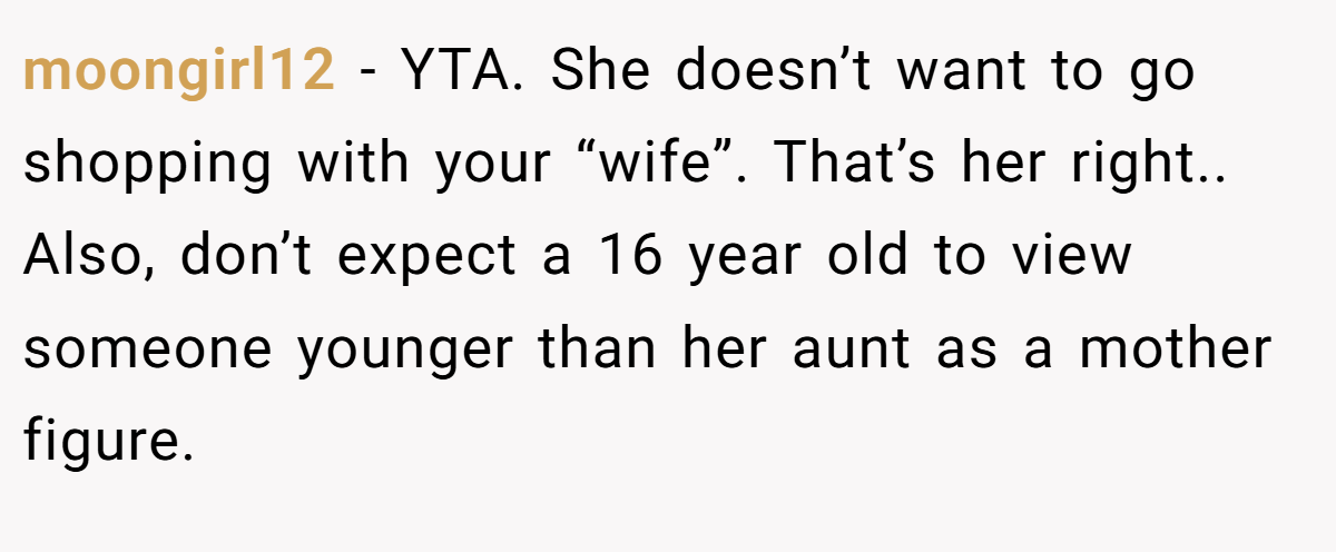 moongirl12 − YTA. She doesn’t want to go shopping with your “wife”. That’s her right.. Also, don’t expect a 16 year old to view someone younger than her aunt as a mother figure.