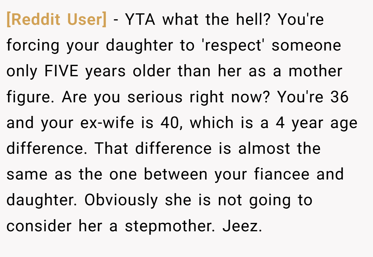 [Reddit User] − YTA what the hell? You're forcing your daughter to 'respect' someone only FIVE years older than her as a mother figure. Are you serious right now? You're 36 and your ex-wife is 40, which is a 4 year age difference. That difference is almost the same as the one between your fiancee and daughter. Obviously she is not going to consider her a stepmother. Jeez.