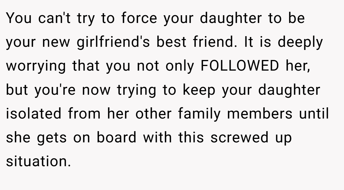 You can't try to force your daughter to be your new girlfriend's best friend. It is deeply worrying that you not only FOLLOWED her, but you're now trying to keep your daughter isolated from her other family members until she gets on board with this screwed up situation.